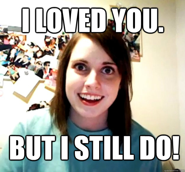 I loved you. BUT I STILL DO!  Overly Attached Girlfriend