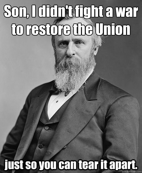 Son, I didn't fight a war
to restore the Union just so you can tear it apart.  hip rutherford b hayes