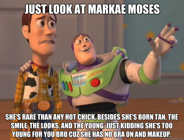 Just look at Markae Moses She's rare than any hot chick, besides she's born tan. The smile, the looks, and the young. Just kidding she's too young for you bro cuz she has no bra on and makeup.  Toy Story