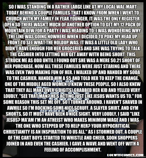 So I was standing in a rather large line at my local Wal-Mart today behind a couple families that I know from when I went to church with my family in year younger. It was the only register open so there wasn't much of another option to get my 12 pack of M - So I was standing in a rather large line at my local Wal-Mart today behind a couple families that I know from when I went to church with my family in year younger. It was the only register open so there wasn't much of another option to get my 12 pack of M  Scumbag Atheist