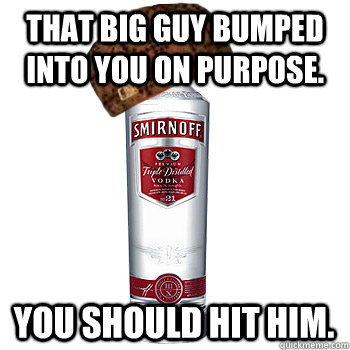 That big guy bumped into you on purpose. you should hit him.  Scumbag Alcohol