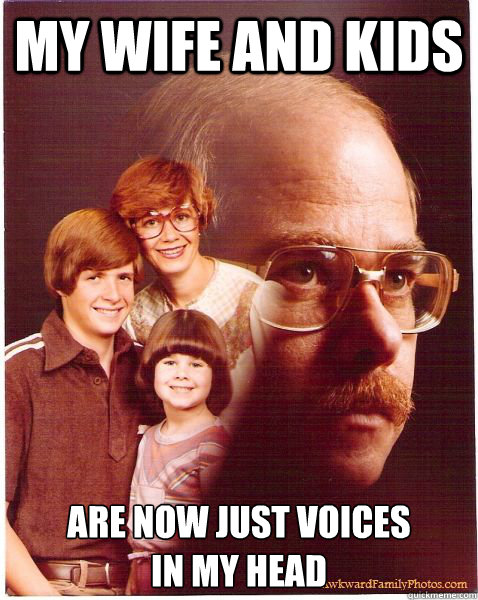 My wife and kids Are now just voices
in my head  Vengeance Dad