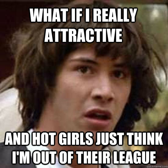 What if i really attractive  and hot girls just think I'm out of their league   conspiracy keanu