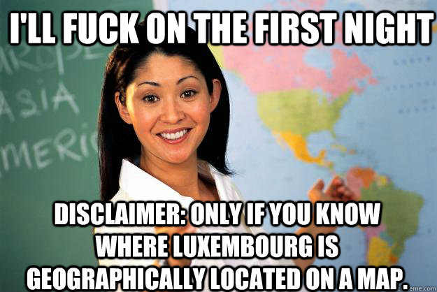 I'll fuck on the first night  Disclaimer: Only if you know where Luxembourg is geographically located on a map. - I'll fuck on the first night  Disclaimer: Only if you know where Luxembourg is geographically located on a map.  Unhelpful High School Teacher