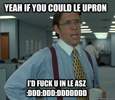 yeah if you could le upron  i'd fuck u in le asz :DDD:DDD:DDDDDDD - yeah if you could le upron  i'd fuck u in le asz :DDD:DDD:DDDDDDD  Bill Lumbergh