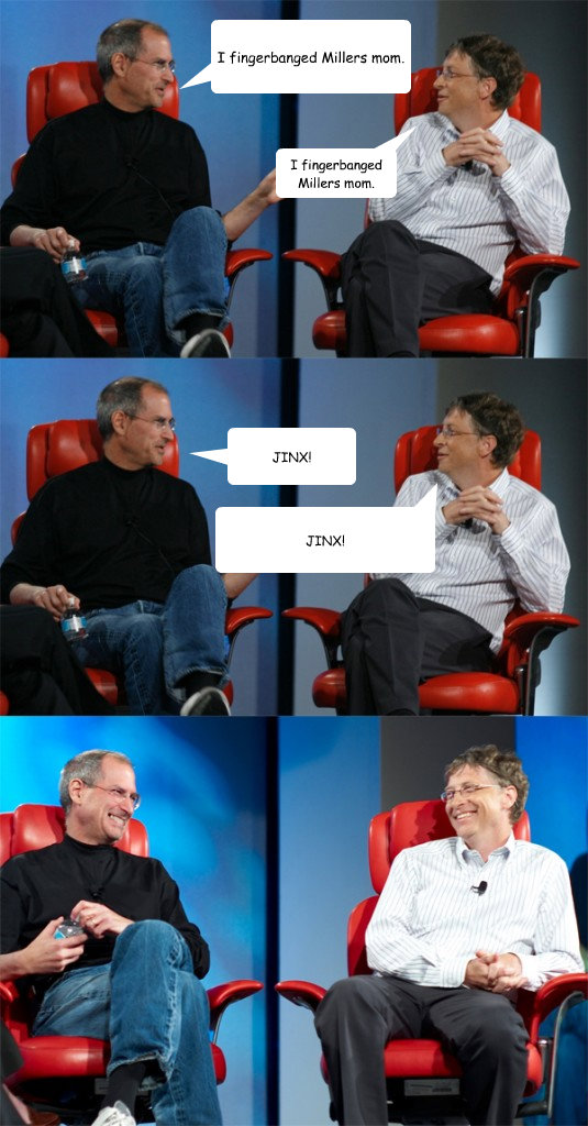 I fingerbanged Millers mom. I fingerbanged Millers mom. JINX! JINX!  Steve Jobs vs Bill Gates