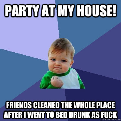 party at my house!  friends cleaned the whole place after i went to bed drunk as fuck  Success Kid