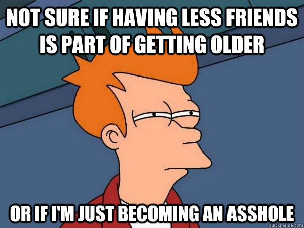 not sure if having less friends is part of getting older  or if i'm just becoming an asshole  Futurama Fry