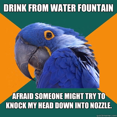 drink from water fountain afraid someone might try to knock my head down into nozzle.  Paranoid Parrot