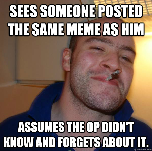 Sees someone posted the same meme as him  Assumes the OP didn't know and forgets about it. - Sees someone posted the same meme as him  Assumes the OP didn't know and forgets about it.  Misc