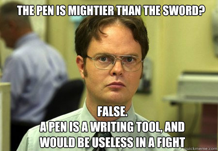 The pen is mightier than the sword? FALSE.  
A pen is a writing tool, and would be useless in a fight  Schrute