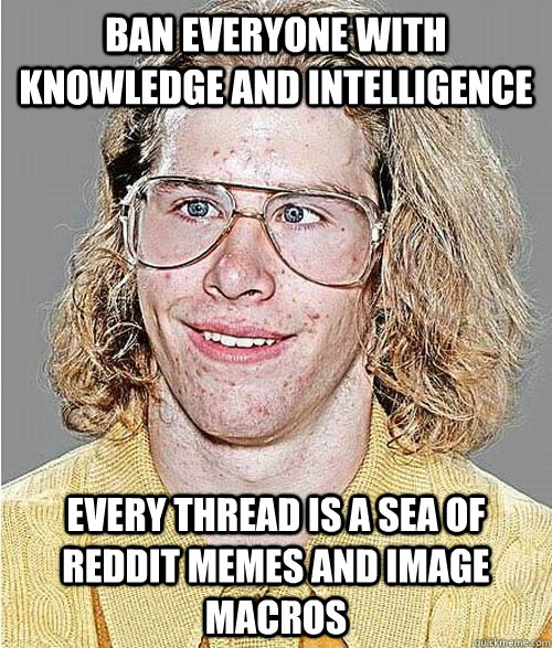 Ban everyone with knowledge and intelligence every thread is a sea of reddit memes and image macros  NeoGAF Asshole