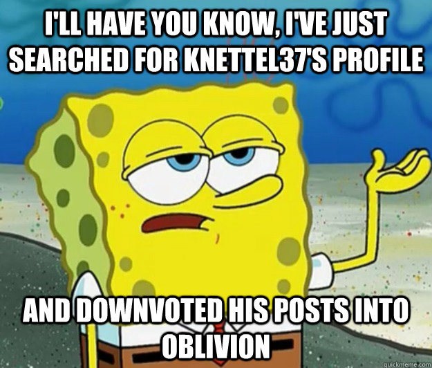 I'll have you know, I've just searched for Knettel37's profile And downvoted his posts into oblivion  - I'll have you know, I've just searched for Knettel37's profile And downvoted his posts into oblivion   Tough Spongebob