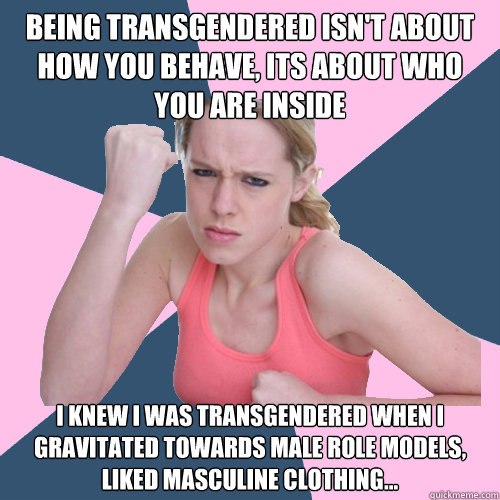 being transgendered isn't about how you behave, ITS ABOUT WHO YOU ARE INSIDE i knew i was transgendered when i GRAVITATED TOWARDS MALE ROLE MODELS, LIKED MASCULINE CLOTHING...  Social Justice Sally