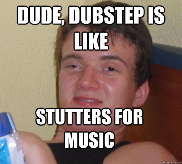 dude, dubstep is like stutters for music  10 Guy