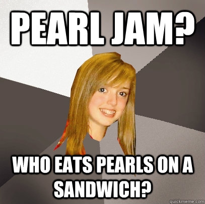 Pearl Jam? Who eats pearls on a sandwich?  Musically Oblivious 8th Grader