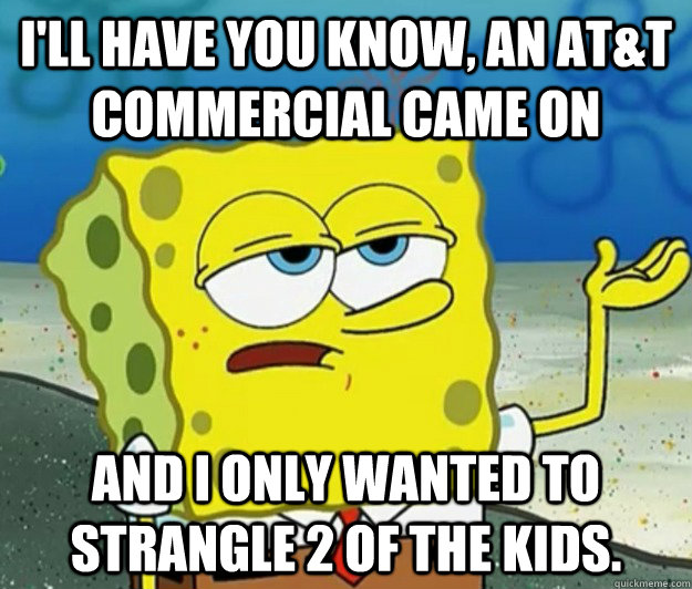 I'll have you know, An at&t commercial came on And I only wanted to strangle 2 of the kids. - I'll have you know, An at&t commercial came on And I only wanted to strangle 2 of the kids.  Tough Spongebob