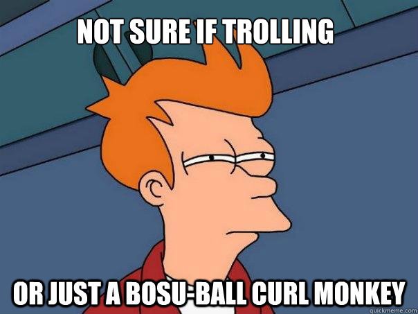 not sure if trolling or just a bosu-ball curl monkey  Futurama Fry