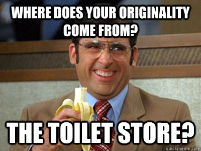 Where does your originality come from? the toilet store?  Brick Tamland