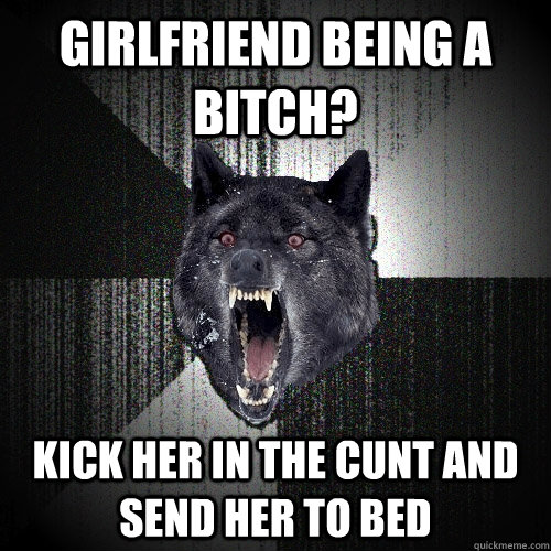 girlfriend being a bitch? kick her in the cunt and send her to bed  Insanity Wolf