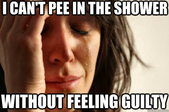 I CAN'T PEE IN THE SHOWER WITHOUT FEELING GUILTY  First World Problems