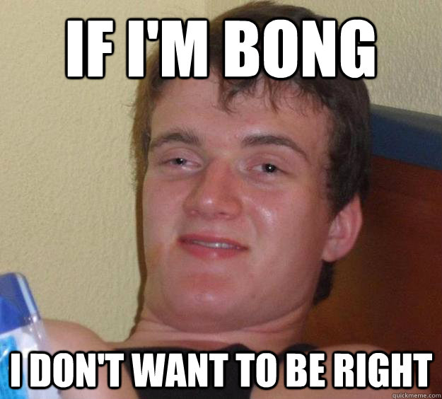 If i'm bong I don't want to be right  10 Guy