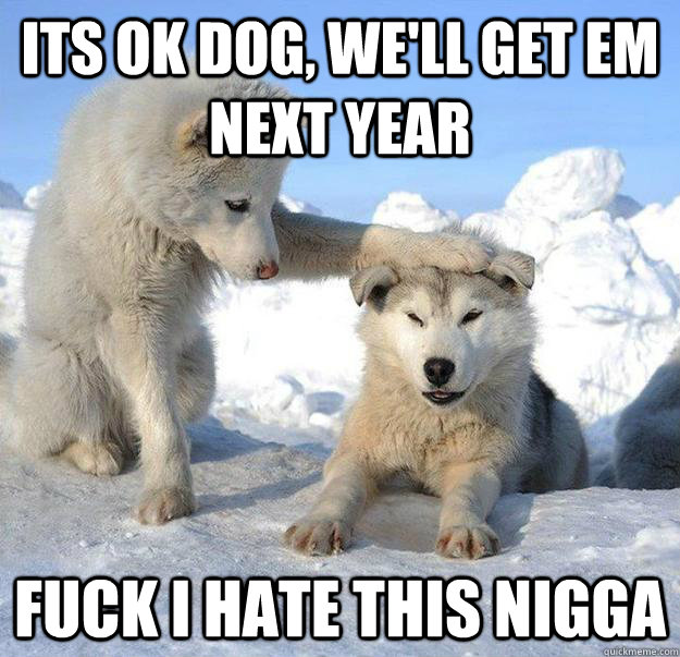 Its OK dog, we'll get em next year Fuck I hate this nigga  Caring Husky