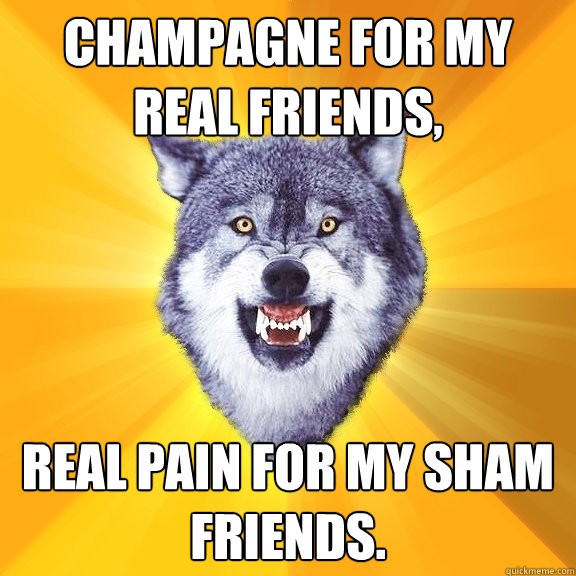 Champagne for my real friends, real pain for my sham friends.  Courage Wolf