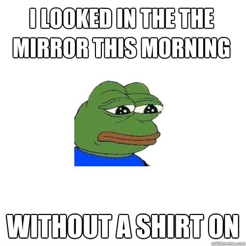 I looked in the the mirror this morning without a shirt on  Sad Frog