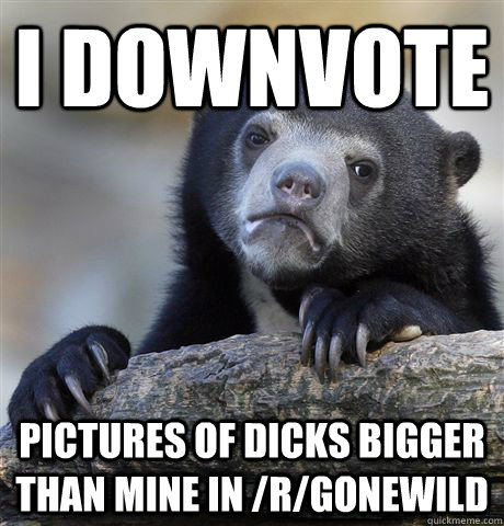 I downvote pictures of dicks bigger than mine in /r/gonewild  Confession Bear