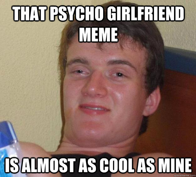 That Psycho Girlfriend meme is almost as cool as mine  10 Guy