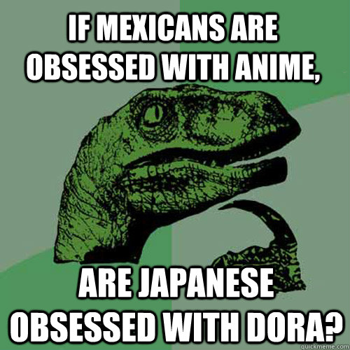 If mexicans are obsessed with anime, are japanese obsessed with dora?  Philosoraptor