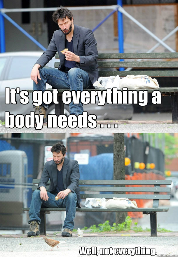 It's got everything a body needs . . .
 Well, not everything. - It's got everything a body needs . . .
 Well, not everything.  Sad Keanu