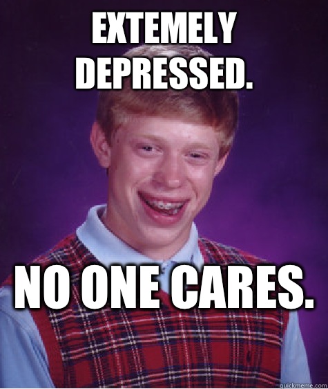 Extemely depressed.  No one cares.   Bad Luck Brian