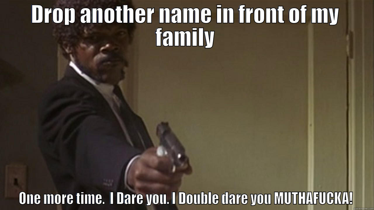 DROP ANOTHER NAME IN FRONT OF MY FAMILY ONE MORE TIME.  I DARE YOU. I DOUBLE DARE YOU MUTHAFUCKA! Misc