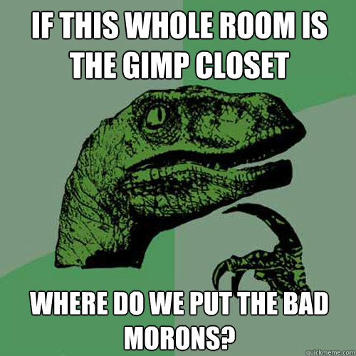 if this whole room is the gimp closet where do we put the bad morons?  Philosoraptor