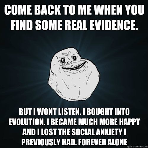 Come back to me when you find some real evidence.  but i wont listen. i bought into evolution. I became much more happy and I lost the social anxiety I previously had. FOREVER ALONE - Come back to me when you find some real evidence.  but i wont listen. i bought into evolution. I became much more happy and I lost the social anxiety I previously had. FOREVER ALONE  Forever Alone