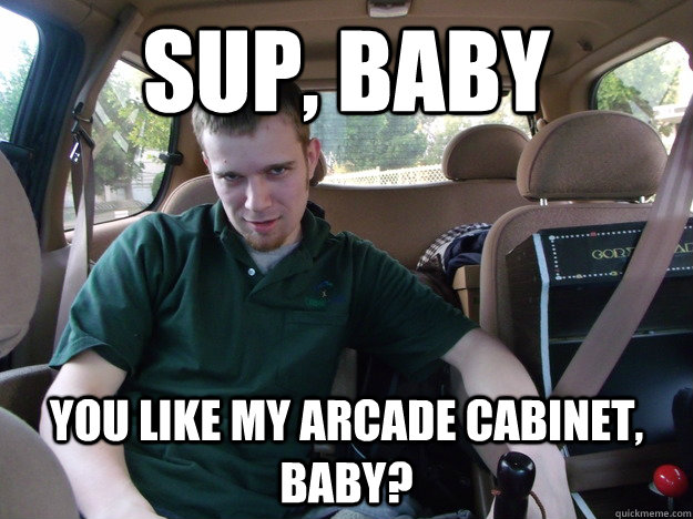 Sup, Baby You like my arcade cabinet, baby?  