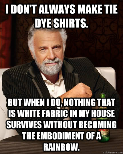 I don't always make tie dye shirts. but when I do, nothing that is white fabric in my house survives without becoming the embodiment of a rainbow.   The Most Interesting Man In The World