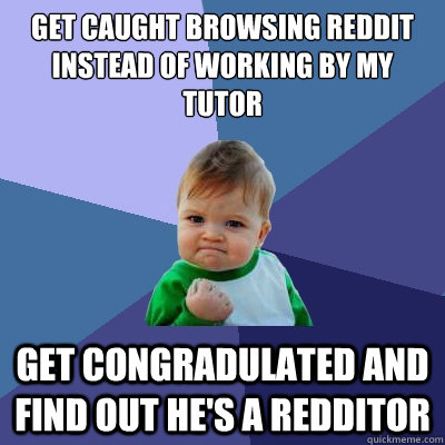 Get caught browsing reddit instead of working by my tutor Get congradulated and find out he's a redditor  Success Kid