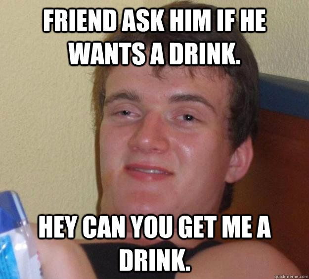 friend ask him if he wants a drink. hey can you get me a drink.  10 Guy