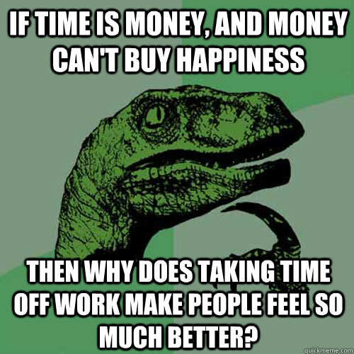 If time is money, and money can't buy happiness then why does taking time off work make people feel so much better? - If time is money, and money can't buy happiness then why does taking time off work make people feel so much better?  Philosoraptor