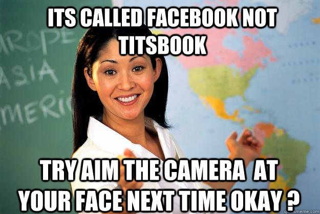 Its called facebook not titsbook try aim the camera  at your face next time okay ?  Unhelpful High School Teacher