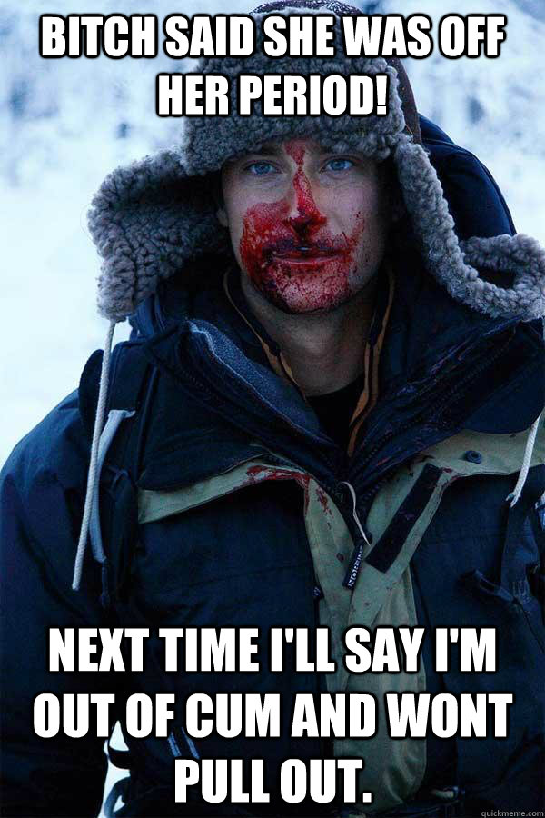 bitch said she was off her period! next time I'll say I'm out of cum and wont pull out. - bitch said she was off her period! next time I'll say I'm out of cum and wont pull out.  Bear Grylls