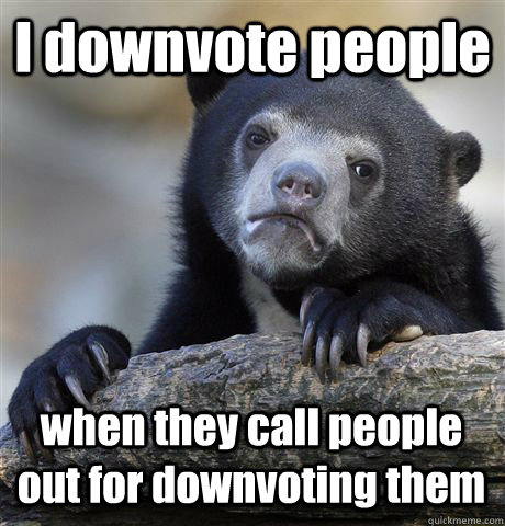 I downvote people when they call people out for downvoting them  Confession Bear