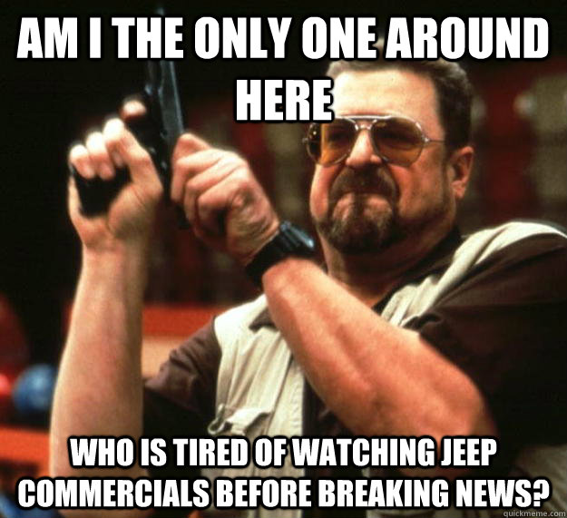 am I the only one around here Who is tired of watching jeep commercials before breaking news?  Angry Walter