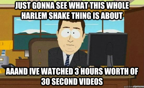 JUST GONNA SEE WHAT THIS WHOLE HARLEM SHAKE THING IS ABOUT AAAND IVE WATCHED 3 HOURS WORTH OF 30 SECOND VIDEOS - JUST GONNA SEE WHAT THIS WHOLE HARLEM SHAKE THING IS ABOUT AAAND IVE WATCHED 3 HOURS WORTH OF 30 SECOND VIDEOS  aaaand its gone