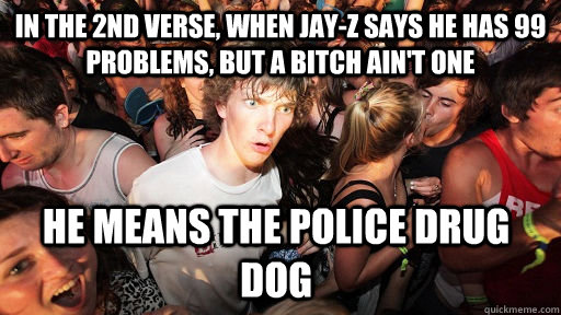 in the 2nd verse, When Jay-Z says he has 99 problems, but a bitch ain't one He means the police drug dog - in the 2nd verse, When Jay-Z says he has 99 problems, but a bitch ain't one He means the police drug dog  Sudden Clarity Clarence