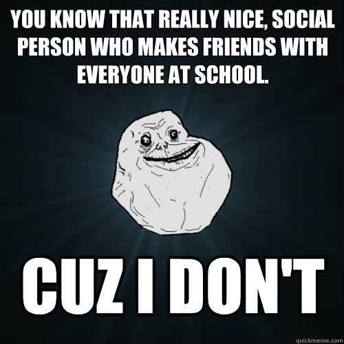 you know that really nice, social person who makes friends with everyone at school. Cuz i don't - you know that really nice, social person who makes friends with everyone at school. Cuz i don't  Forever Alone