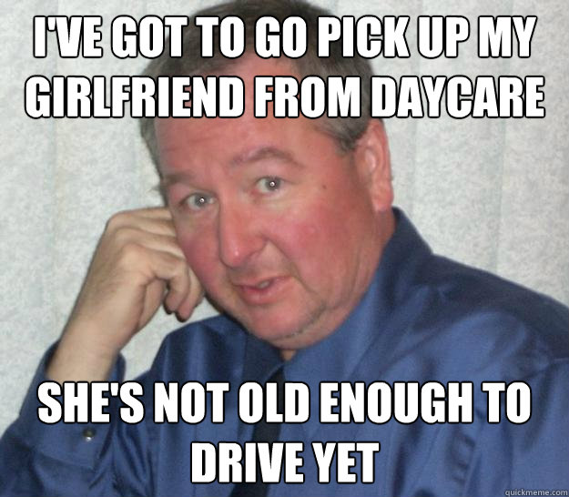 I've got to go pick up my girlfriend from Daycare She's not old enough to drive yet - I've got to go pick up my girlfriend from Daycare She's not old enough to drive yet  Pedo Republican